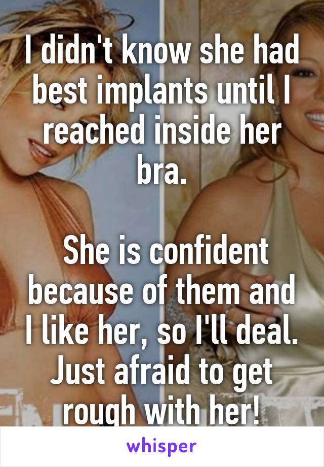 I didn't know she had best implants until I reached inside her bra.

 She is confident because of them and I like her, so I'll deal. Just afraid to get rough with her!