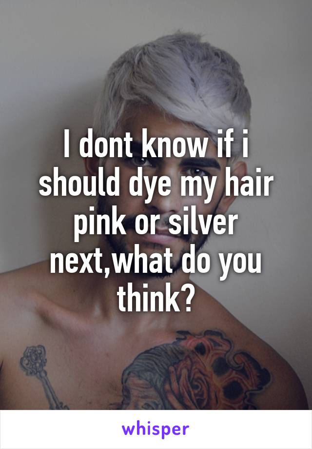 I dont know if i should dye my hair pink or silver next,what do you think?