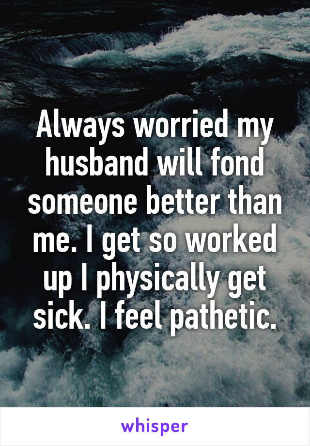 Always worried my husband will fond someone better than me. I get so worked up I physically get sick. I feel pathetic.