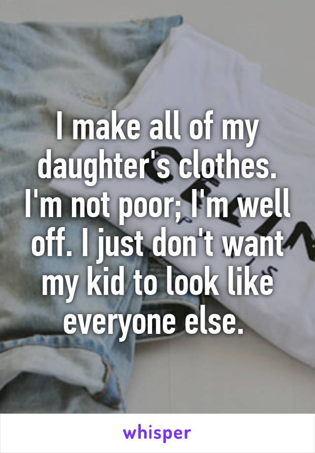 I make all of my daughter's clothes. I'm not poor; I'm well off. I just don't want my kid to look like everyone else. 