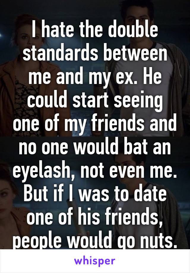 I hate the double standards between me and my ex. He could start seeing one of my friends and no one would bat an eyelash, not even me. But if I was to date one of his friends, people would go nuts.