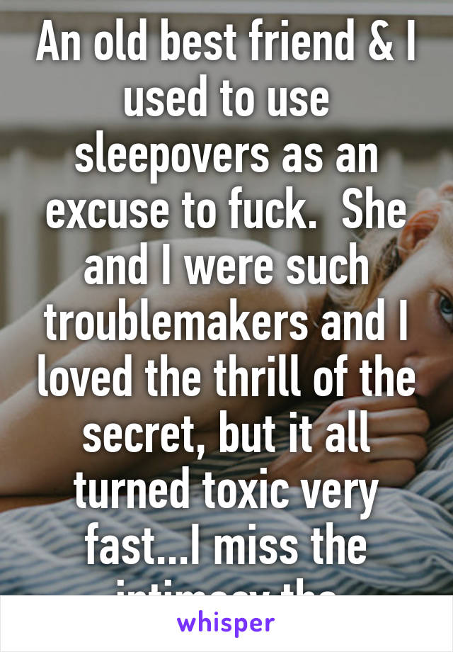 An old best friend & I used to use sleepovers as an excuse to fuck.  She and I were such troublemakers and I loved the thrill of the secret, but it all turned toxic very fast...I miss the intimacy tho