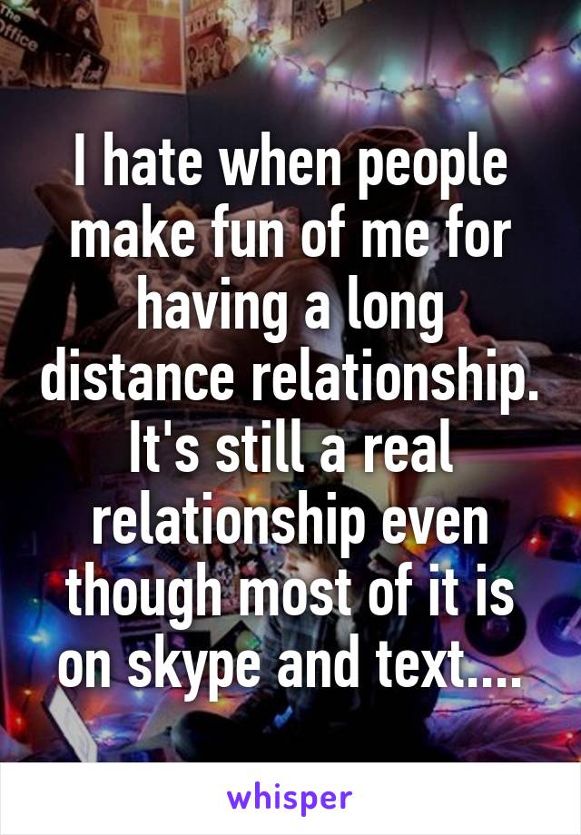 I hate when people make fun of me for having a long distance relationship. It's still a real relationship even though most of it is on skype and text....