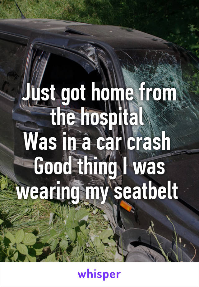 Just got home from the hospital 
Was in a car crash 
Good thing I was wearing my seatbelt 