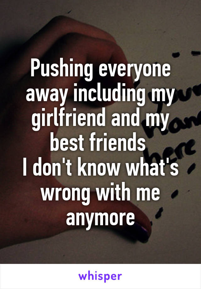 Pushing everyone away including my girlfriend and my best friends 
I don't know what's wrong with me anymore