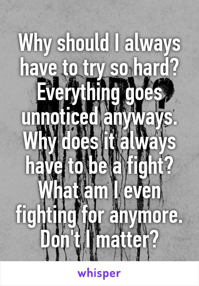 Why should I always have to try so hard? Everything goes unnoticed anyways. Why does it always have to be a fight? What am I even fighting for anymore. Don't I matter?