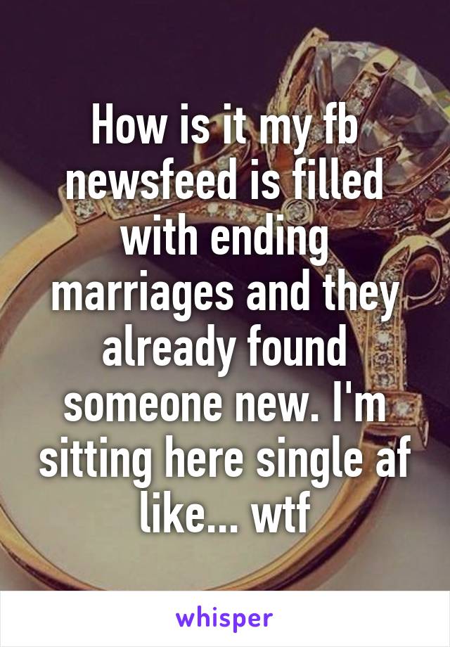 How is it my fb newsfeed is filled with ending marriages and they already found someone new. I'm sitting here single af like... wtf