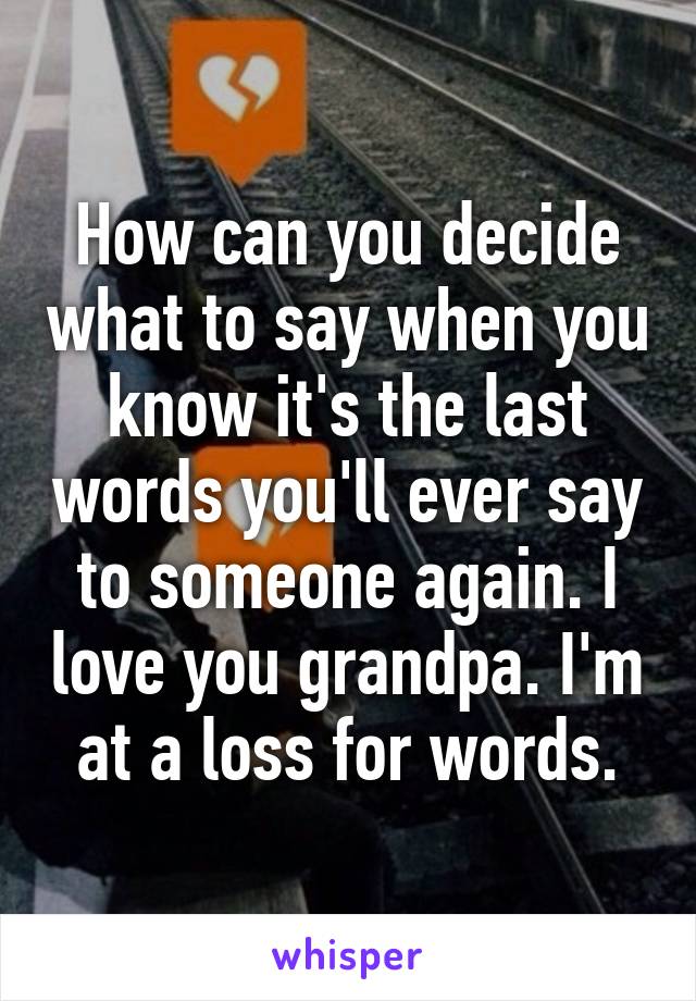 How can you decide what to say when you know it's the last words you'll ever say to someone again. I love you grandpa. I'm at a loss for words.