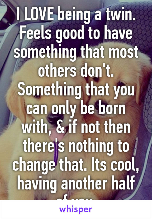 I LOVE being a twin. Feels good to have something that most others don't. Something that you can only be born with, & if not then there's nothing to change that. Its cool, having another half of you.