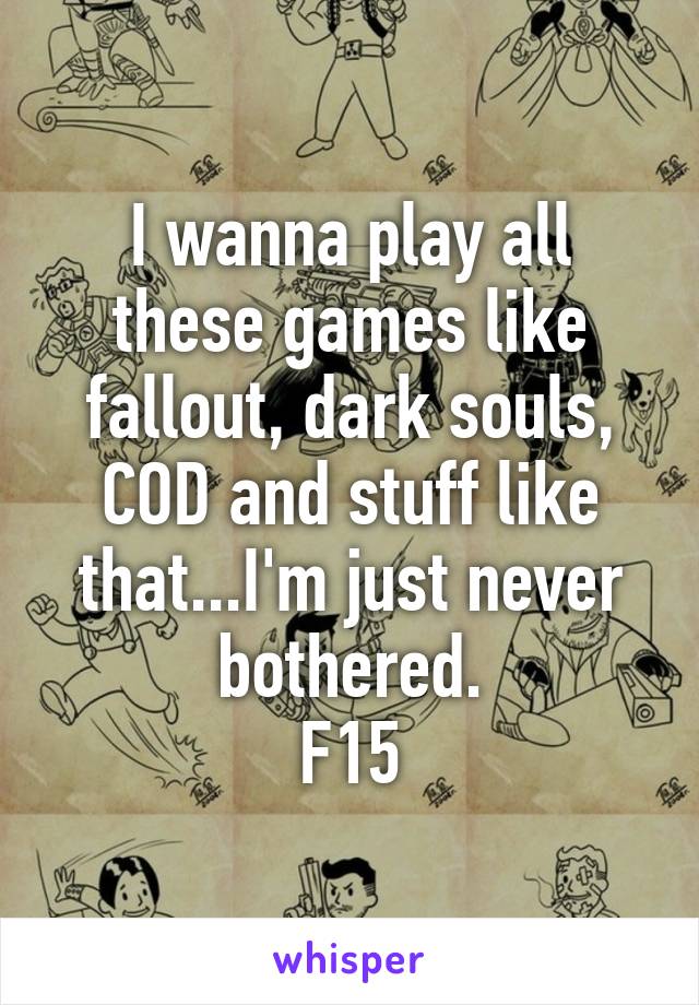 I wanna play all these games like fallout, dark souls, COD and stuff like that...I'm just never bothered.
F15