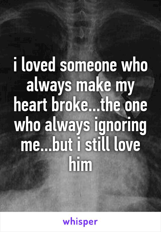 i loved someone who always make my heart broke...the one who always ignoring me...but i still love him