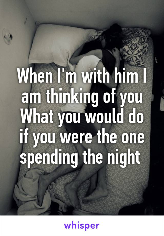 When I'm with him I am thinking of you
What you would do if you were the one spending the night 