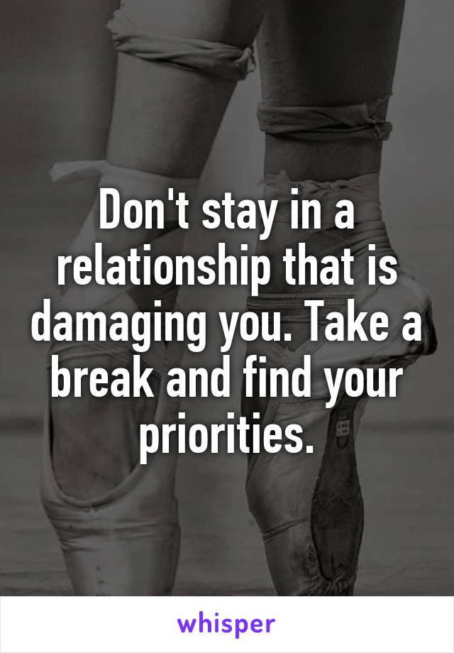 Don't stay in a relationship that is damaging you. Take a break and find your priorities.