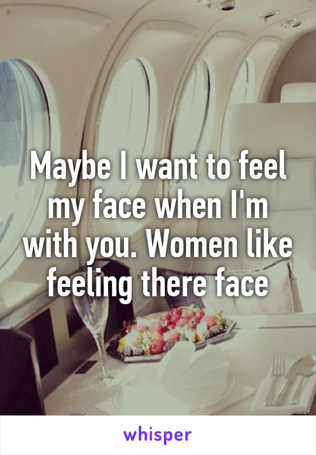 Maybe I want to feel my face when I'm with you. Women like feeling there face