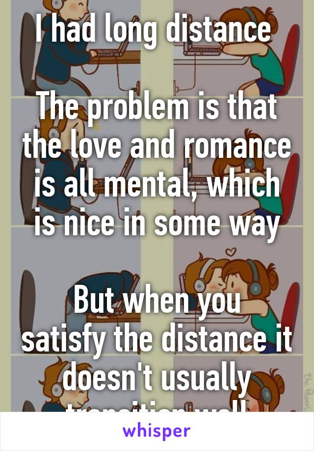 I had long distance 

The problem is that the love and romance is all mental, which is nice in some way

But when you satisfy the distance it doesn't usually transition well