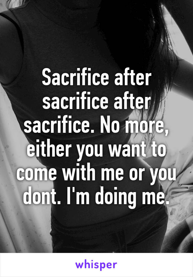 Sacrifice after sacrifice after sacrifice. No more, either you want to come with me or you dont. I'm doing me.