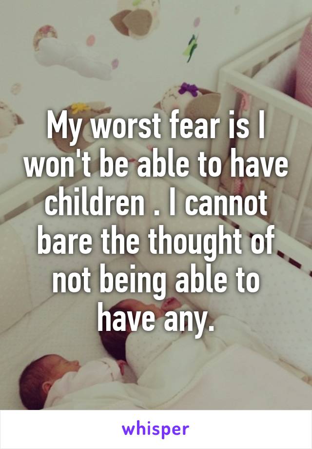 My worst fear is I won't be able to have children . I cannot bare the thought of not being able to have any.