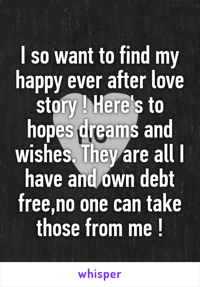 I so want to find my happy ever after love story ! Here's to hopes dreams and wishes. They are all I have and own debt free,no one can take those from me !