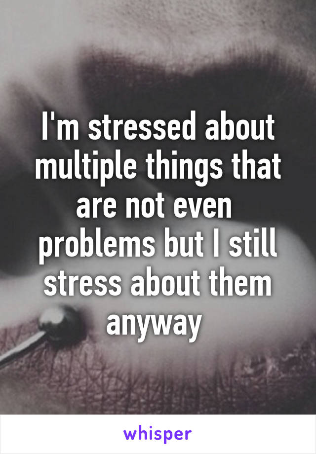 I'm stressed about multiple things that are not even  problems but I still stress about them anyway 