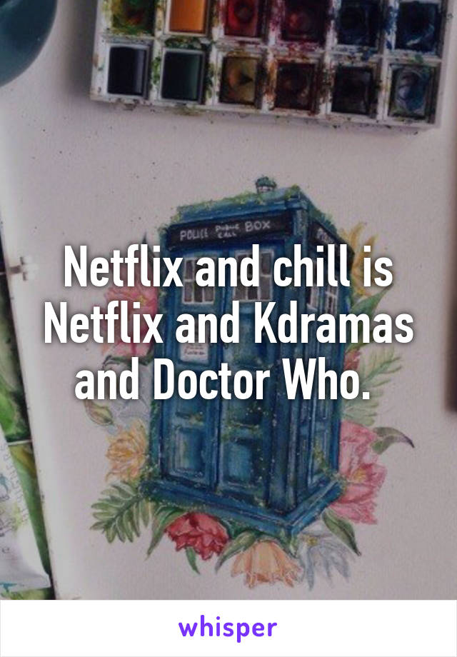 Netflix and chill is Netflix and Kdramas and Doctor Who. 