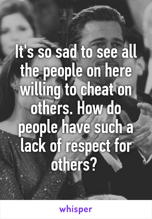 It's so sad to see all the people on here willing to cheat on others. How do people have such a lack of respect for others? 