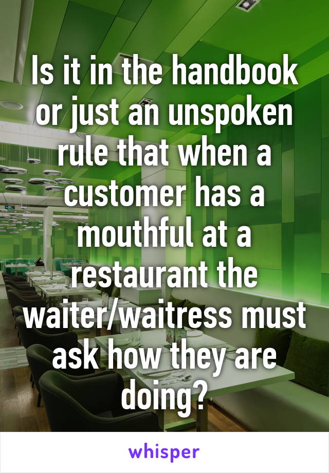 Is it in the handbook or just an unspoken rule that when a customer has a mouthful at a restaurant the waiter/waitress must ask how they are doing?