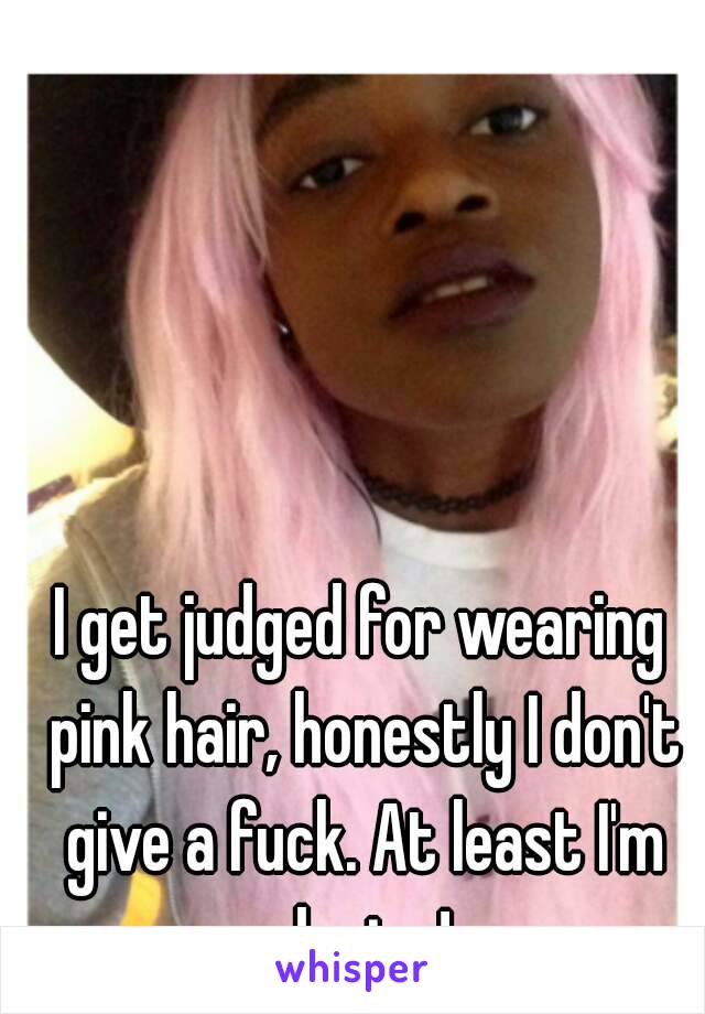 I get judged for wearing pink hair, honestly I don't give a fuck. At least I'm daring!