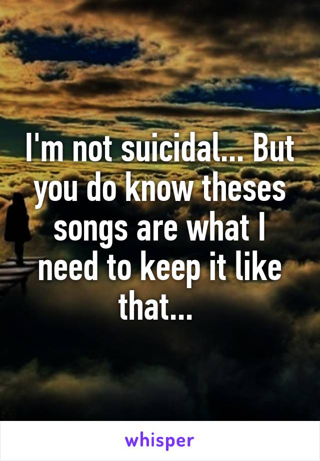 I'm not suicidal... But you do know theses songs are what I need to keep it like that... 