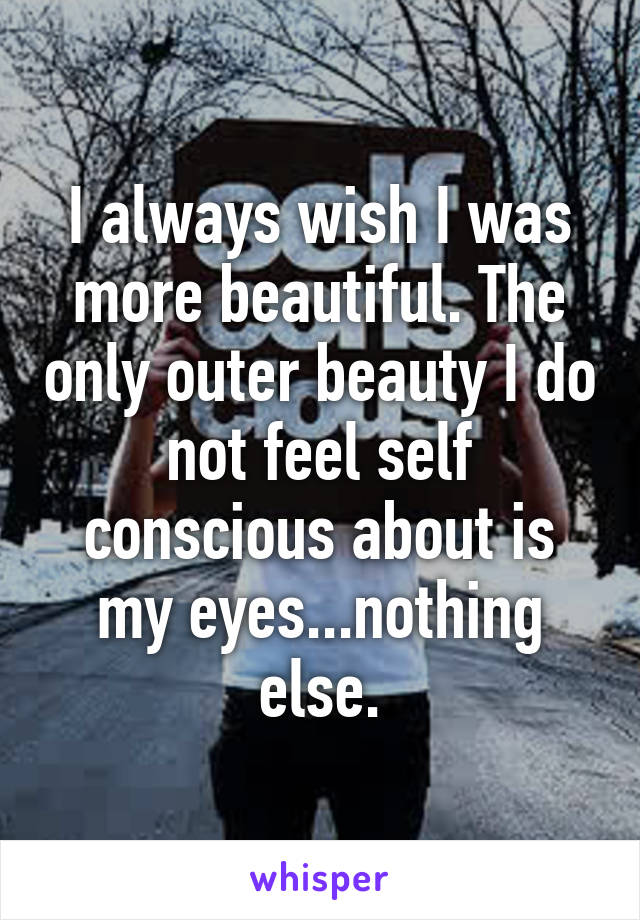 I always wish I was more beautiful. The only outer beauty I do not feel self conscious about is my eyes...nothing else.