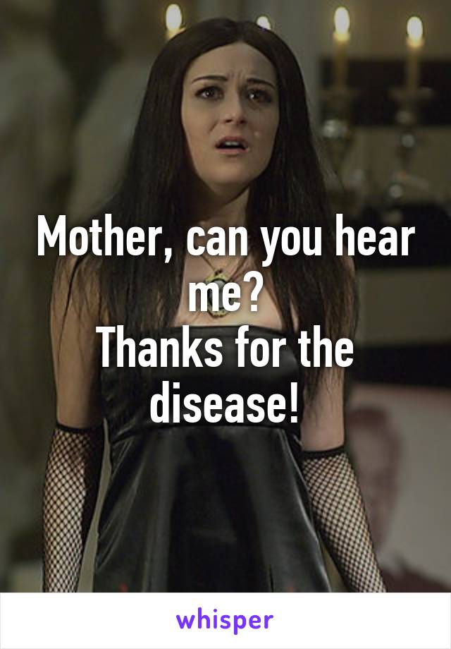 Mother, can you hear me?
Thanks for the disease!