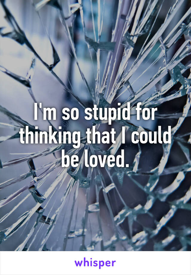 I'm so stupid for thinking that I could be loved.