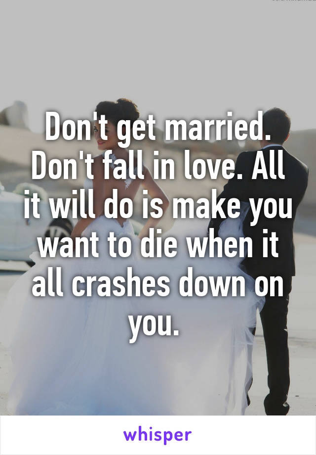 Don't get married. Don't fall in love. All it will do is make you want to die when it all crashes down on you. 