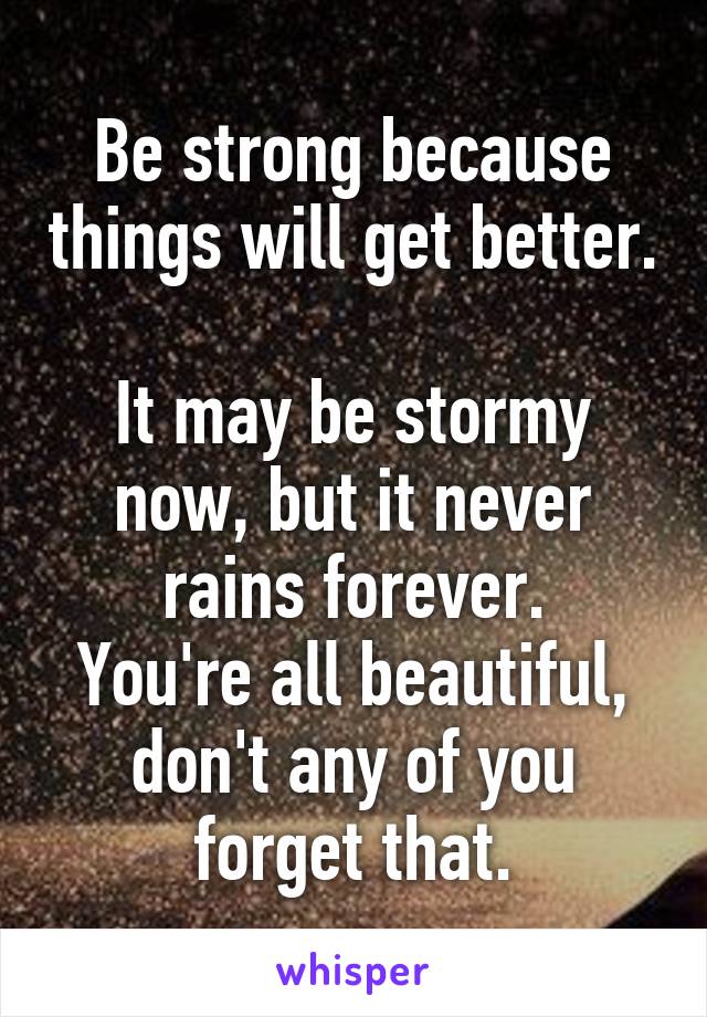 Be strong because things will get better. 
It may be stormy now, but it never rains forever.
You're all beautiful, don't any of you forget that.