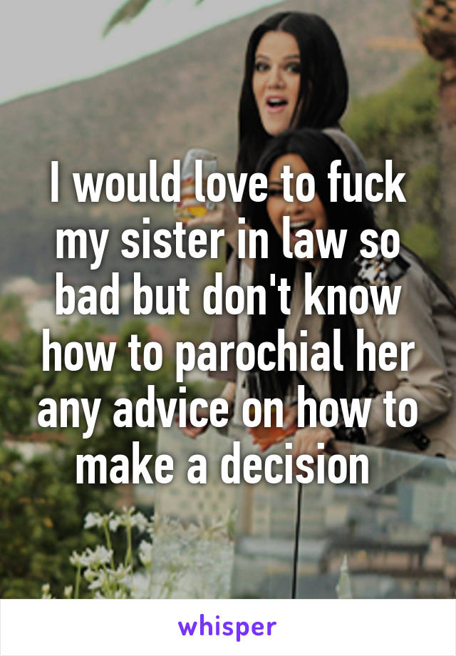 I would love to fuck my sister in law so bad but don't know how to parochial her any advice on how to make a decision 