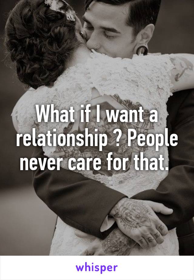 What if I want a relationship ? People never care for that. 