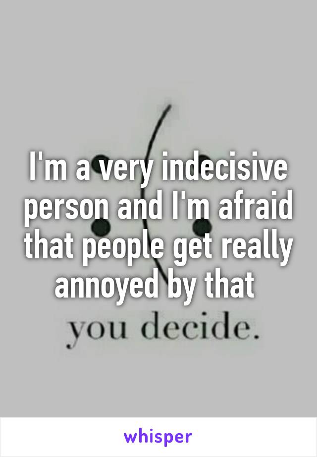 I'm a very indecisive person and I'm afraid that people get really annoyed by that 