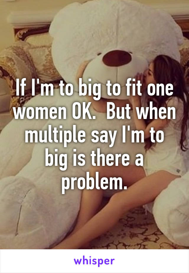 If I'm to big to fit one women OK.  But when multiple say I'm to big is there a problem.