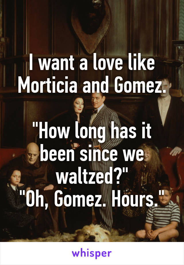 I want a love like Morticia and Gomez.

"How long has it been since we waltzed?"
"Oh, Gomez. Hours."