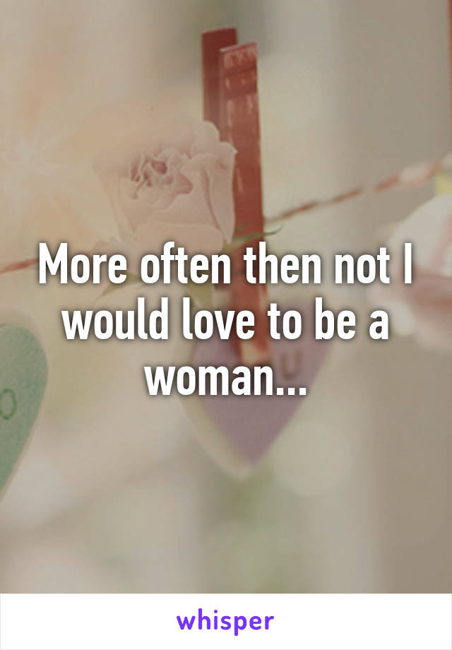 More often then not I would love to be a woman...