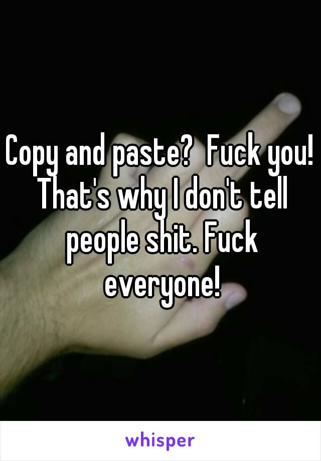 Copy and paste?  Fuck you! That's why I don't tell people shit. Fuck everyone!