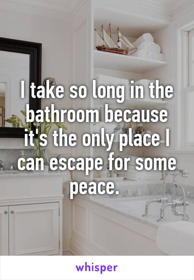 I take so long in the bathroom because it's the only place I can escape for some peace. 