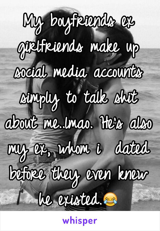 My boyfriends ex girlfriends make up social media accounts simply to talk shit about me..lmao. He's also my ex, whom i  dated before they even knew he existed.😂