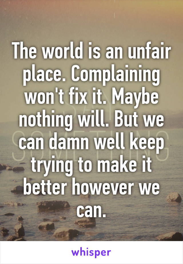 The world is an unfair place. Complaining won't fix it. Maybe nothing will. But we can damn well keep trying to make it better however we can.