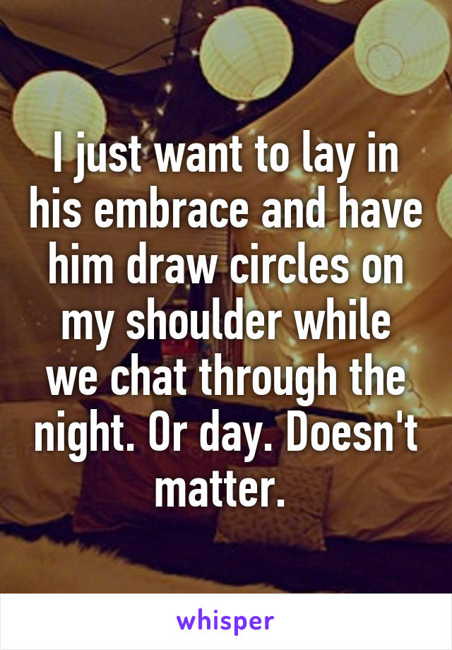 I just want to lay in his embrace and have him draw circles on my shoulder while we chat through the night. Or day. Doesn't matter. 