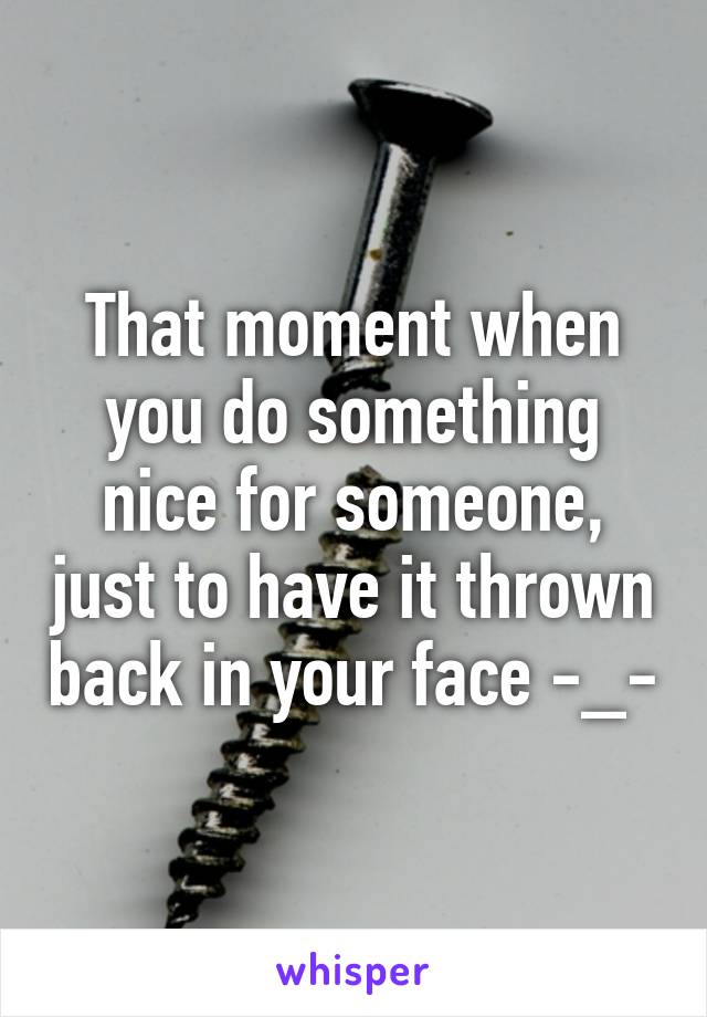 That moment when you do something nice for someone, just to have it thrown back in your face -_-