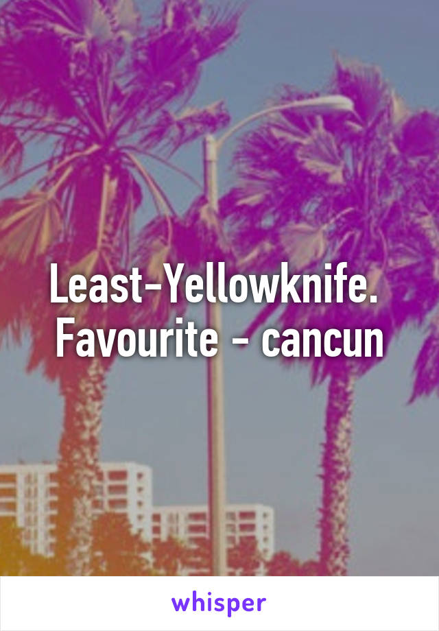 Least-Yellowknife. 
Favourite - cancun