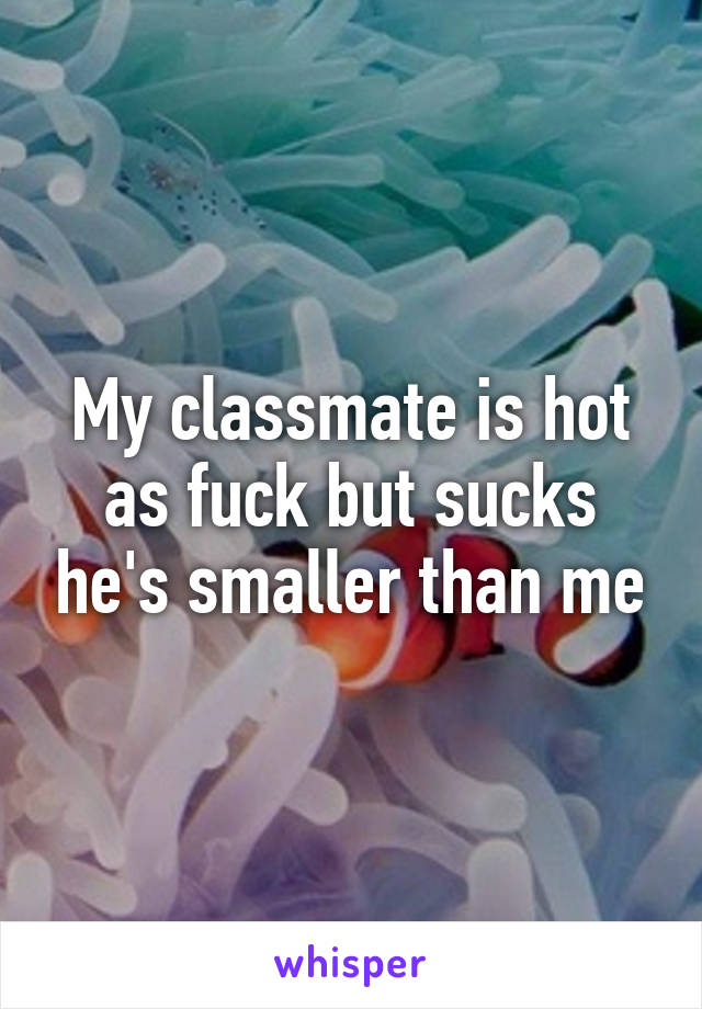 My classmate is hot as fuck but sucks he's smaller than me