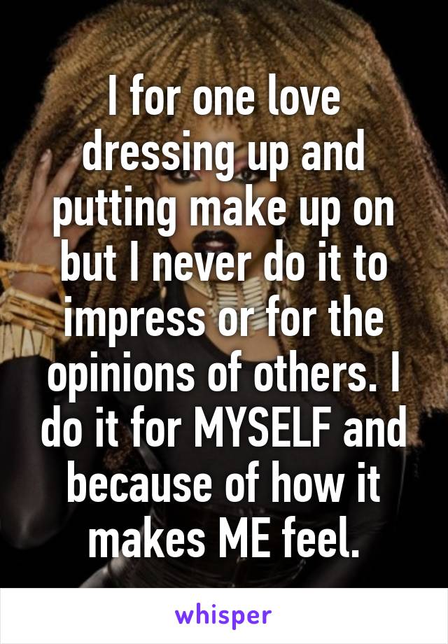 I for one love dressing up and putting make up on but I never do it to impress or for the opinions of others. I do it for MYSELF and because of how it makes ME feel.