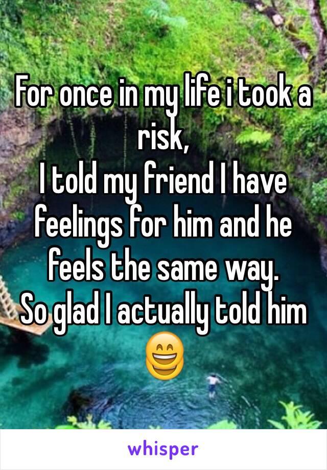 For once in my life i took a risk,
I told my friend I have feelings for him and he feels the same way. 
So glad I actually told him 😄