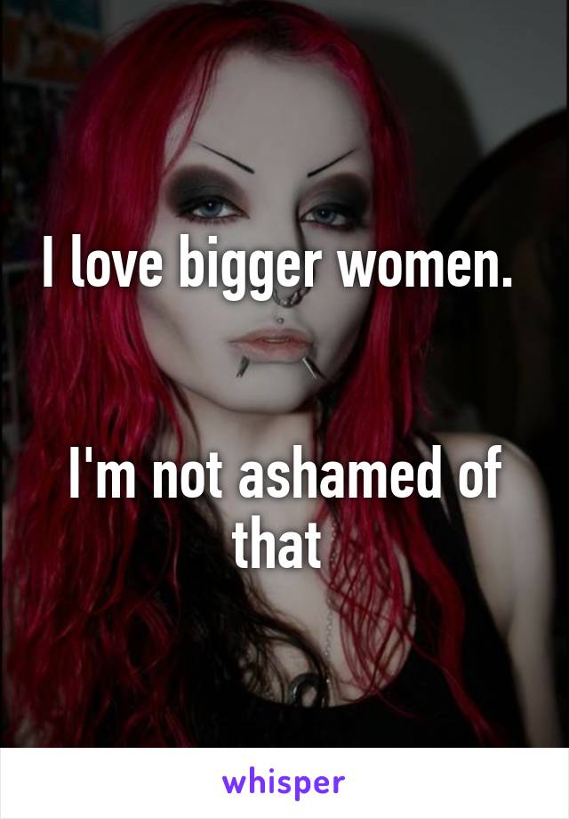 I love bigger women.  

I'm not ashamed of that 